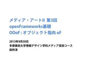 メディア・アートII 第3回
openFrameworks基礎
OOoF : オブジェクト指向 oF
2013年9月30日
多摩美術大学情報デザイン学科メディア芸術コース
田所淳
 