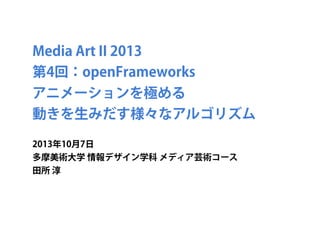 Media Art II 2013
第4回：openFrameworks
アニメーションを極める
動きを生みだす様々なアルゴリズム
2013年10月7日
多摩美術大学 情報デザイン学科 メディア芸術コース
田所 淳
 