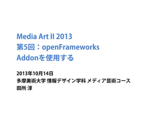 Media Art II 2013
第5回：openFrameworks
Addonを使用する
2013年10月14日
多摩美術大学 情報デザイン学科 メディア芸術コース
田所 淳
 