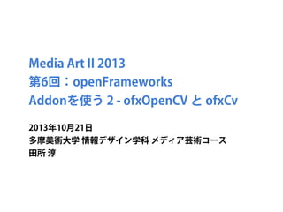 Media Art II 2013
第6回：openFrameworks
Addonを使う 2 - ofxOpenCV と ofxCv
2013年10月21日
多摩美術大学 情報デザイン学科 メディア芸術コース
田所 淳

 