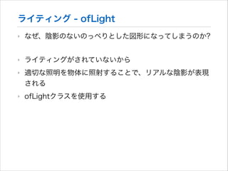 ライティング - ofLight
‣

なぜ、陰影のないのっぺりとした図形になってしまうのか?

‣

ライティングがされていないから

‣

適切な照明を物体に照射することで、リアルな陰影が表現
される

‣

ofLightクラスを使用する

 
