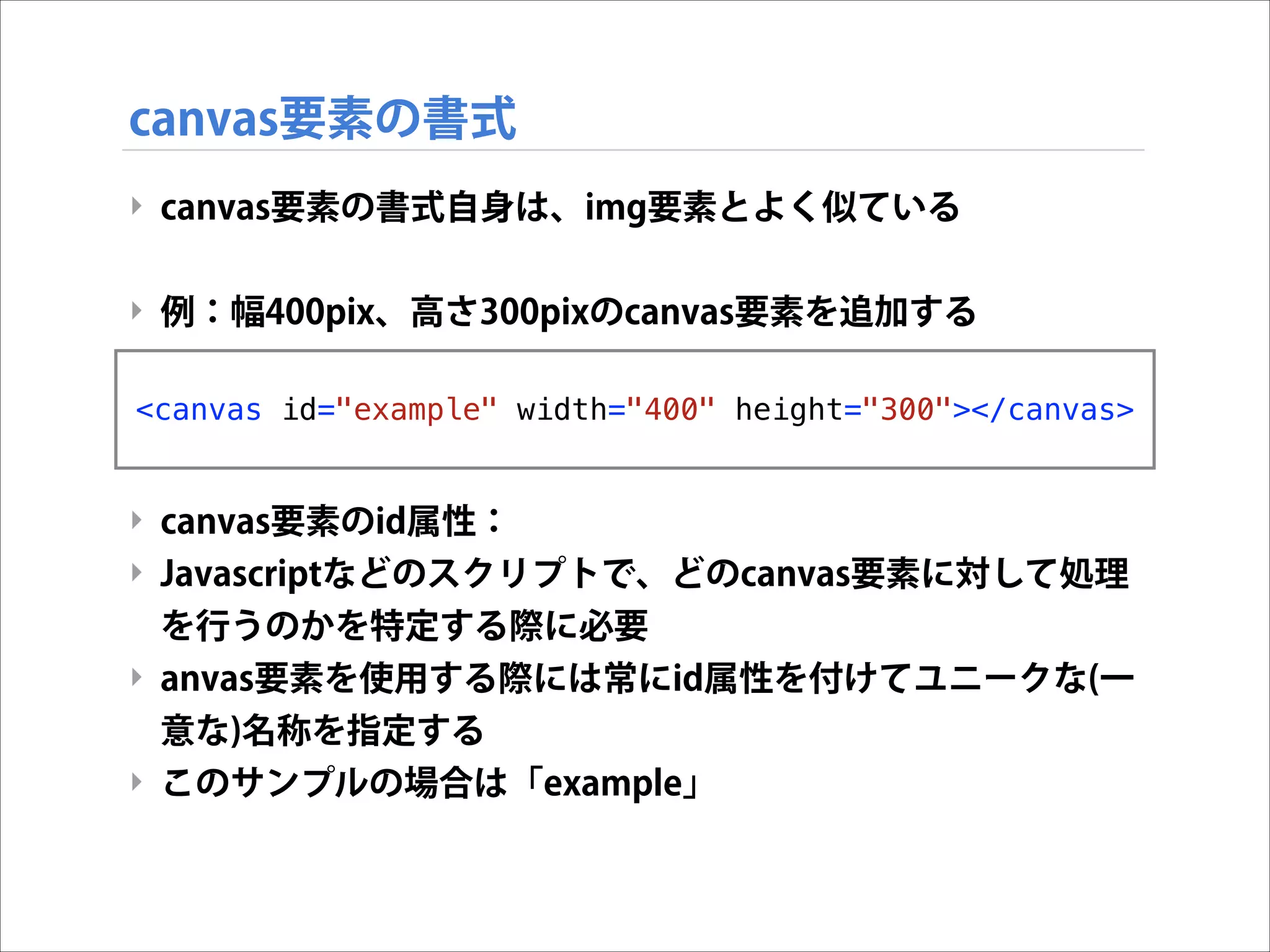 canvas要素の書式
‣ canvas要素の書式自身は、img要素とよく似ている

!
‣ 例：幅400pix、高さ300pixのcanvas要素を追加する

!
<canvas
!
!

id="example" width="400" height="300"></canvas>

‣ canvas要素のid属性：
‣ Javascriptなどのスクリプトで、どのcanvas要素に対して処理
を行うのかを特定する際に必要
‣ anvas要素を使用する際には常にid属性を付けてユニークな(一
意な)名称を指定する
‣ このサンプルの場合は「example」

 