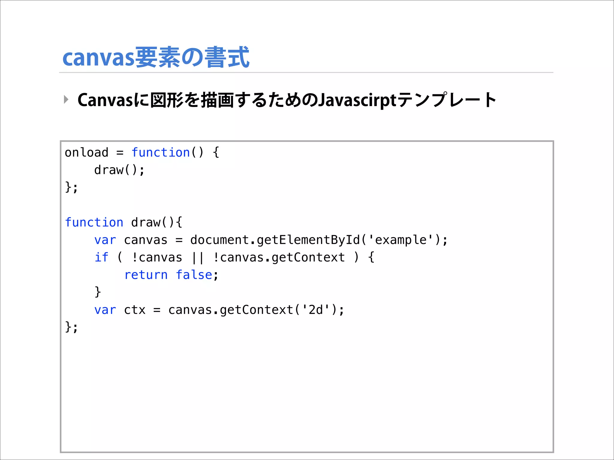 canvas要素の書式
‣ Canvasに図形を描画するためのJavascirptテンプレート
onload = function() {
draw();
};

!

function draw(){
var canvas = document.getElementById('example');
if ( !canvas || !canvas.getContext ) {
return false;
}
var ctx = canvas.getContext('2d');
};

 