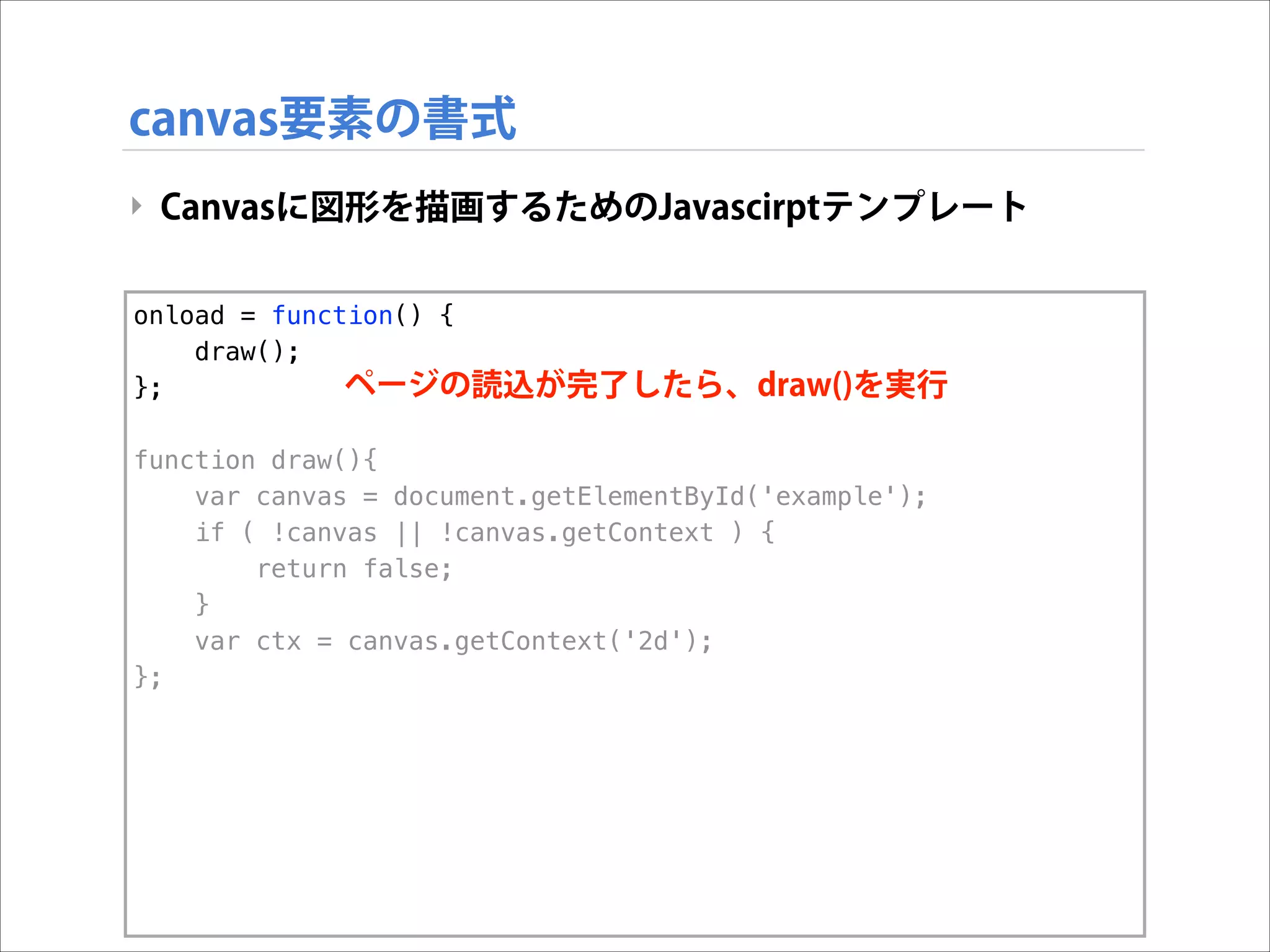 canvas要素の書式
‣ Canvasに図形を描画するためのJavascirptテンプレート
onload = function() {
draw();
ページの読込が完了したら、draw()を実行
};

!

function draw(){
var canvas = document.getElementById('example');
if ( !canvas || !canvas.getContext ) {
return false;
}
var ctx = canvas.getContext('2d');
};

 
