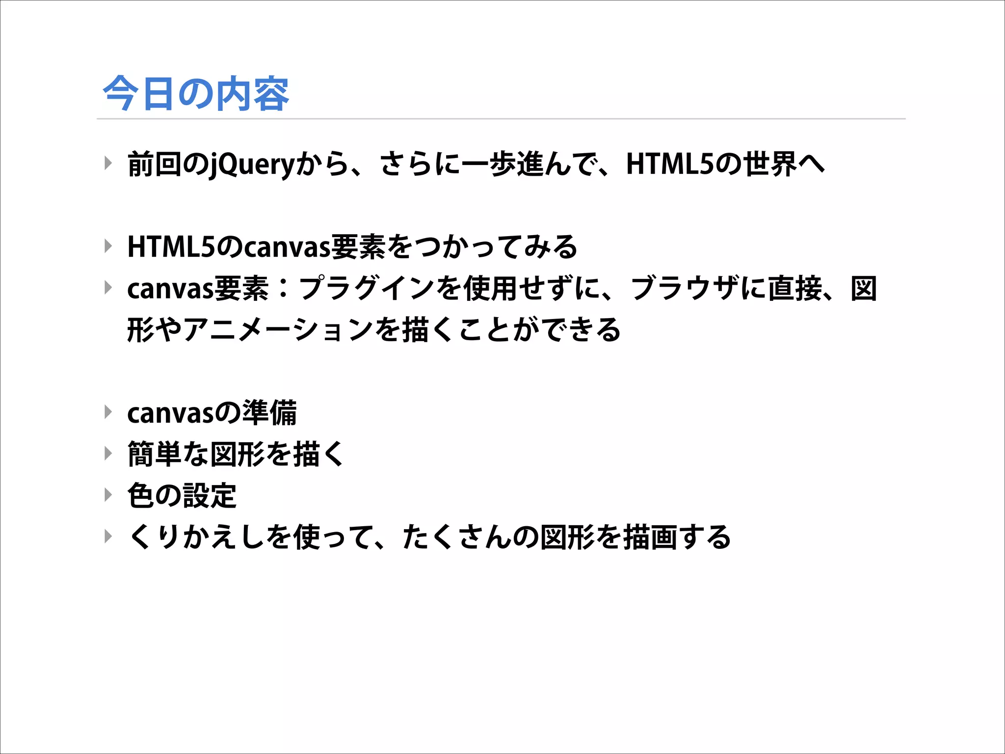今日の内容
‣ 前回のjQueryから、さらに一歩進んで、HTML5の世界へ

!
‣ HTML5のcanvas要素をつかってみる
‣ canvas要素：プラグインを使用せずに、ブラウザに直接、図
形やアニメーションを描くことができる

!
‣ canvasの準備
‣ 簡単な図形を描く
‣ 色の設定
‣ くりかえしを使って、たくさんの図形を描画する

 