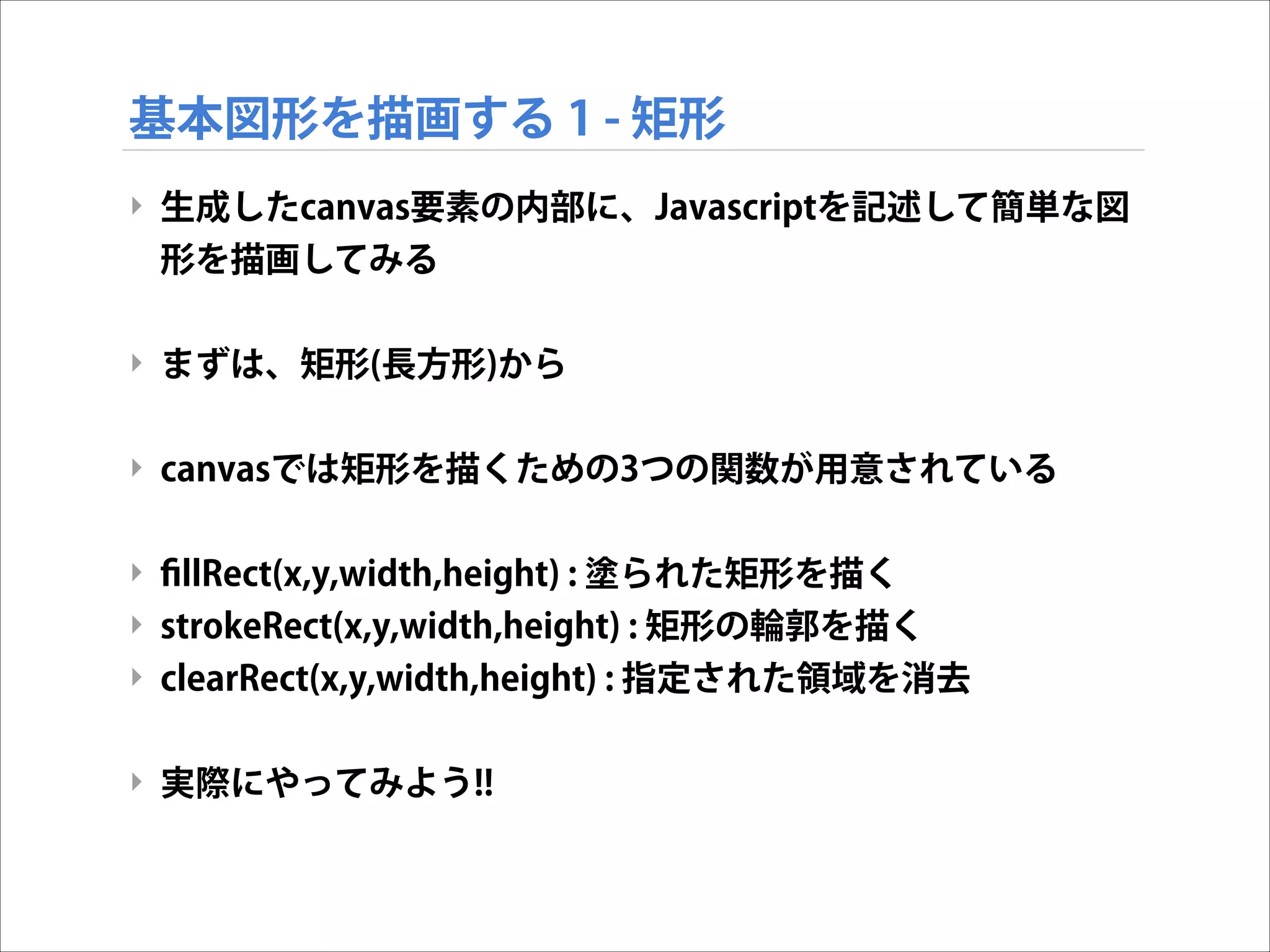 基本図形を描画する 1 - 矩形
‣ 生成したcanvas要素の内部に、Javascriptを記述して簡単な図
形を描画してみる

!
‣ まずは、矩形(長方形)から

!
‣ canvasでは矩形を描くための3つの関数が用意されている

!
‣ ﬁllRect(x,y,width,height) : 塗られた矩形を描く
‣ strokeRect(x,y,width,height) : 矩形の輪郭を描く
‣ clearRect(x,y,width,height) : 指定された領域を消去

!
‣ 実際にやってみよう!!

 