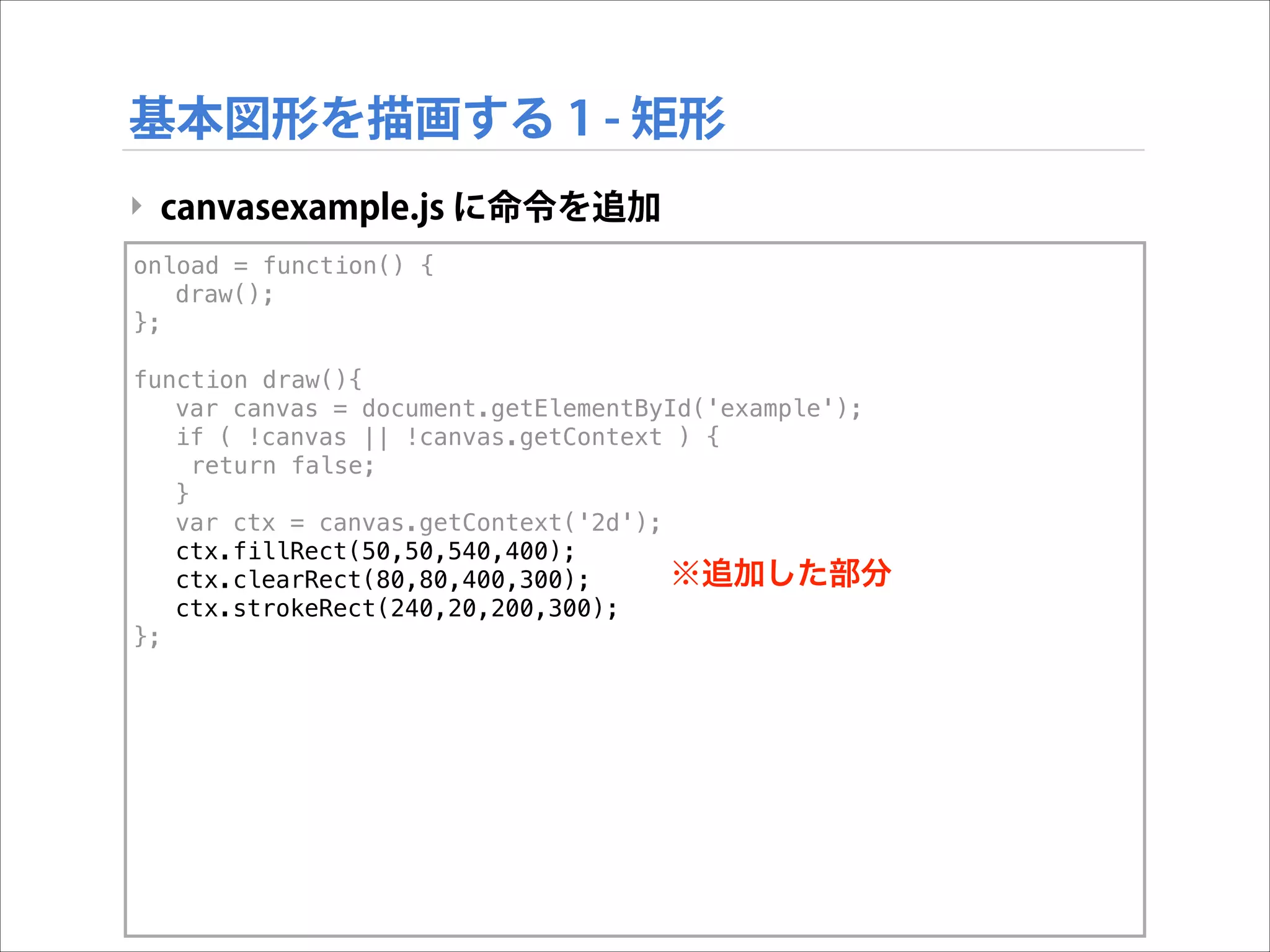 基本図形を描画する 1 - 矩形
‣ canvasexample.js に命令を追加
onload = function() {
draw();
};

!

function draw(){
var canvas = document.getElementById('example');
if ( !canvas || !canvas.getContext ) {
return false;
}
var ctx = canvas.getContext('2d');
ctx.fillRect(50,50,540,400);
※追加した部分
ctx.clearRect(80,80,400,300);
ctx.strokeRect(240,20,200,300);
};

 