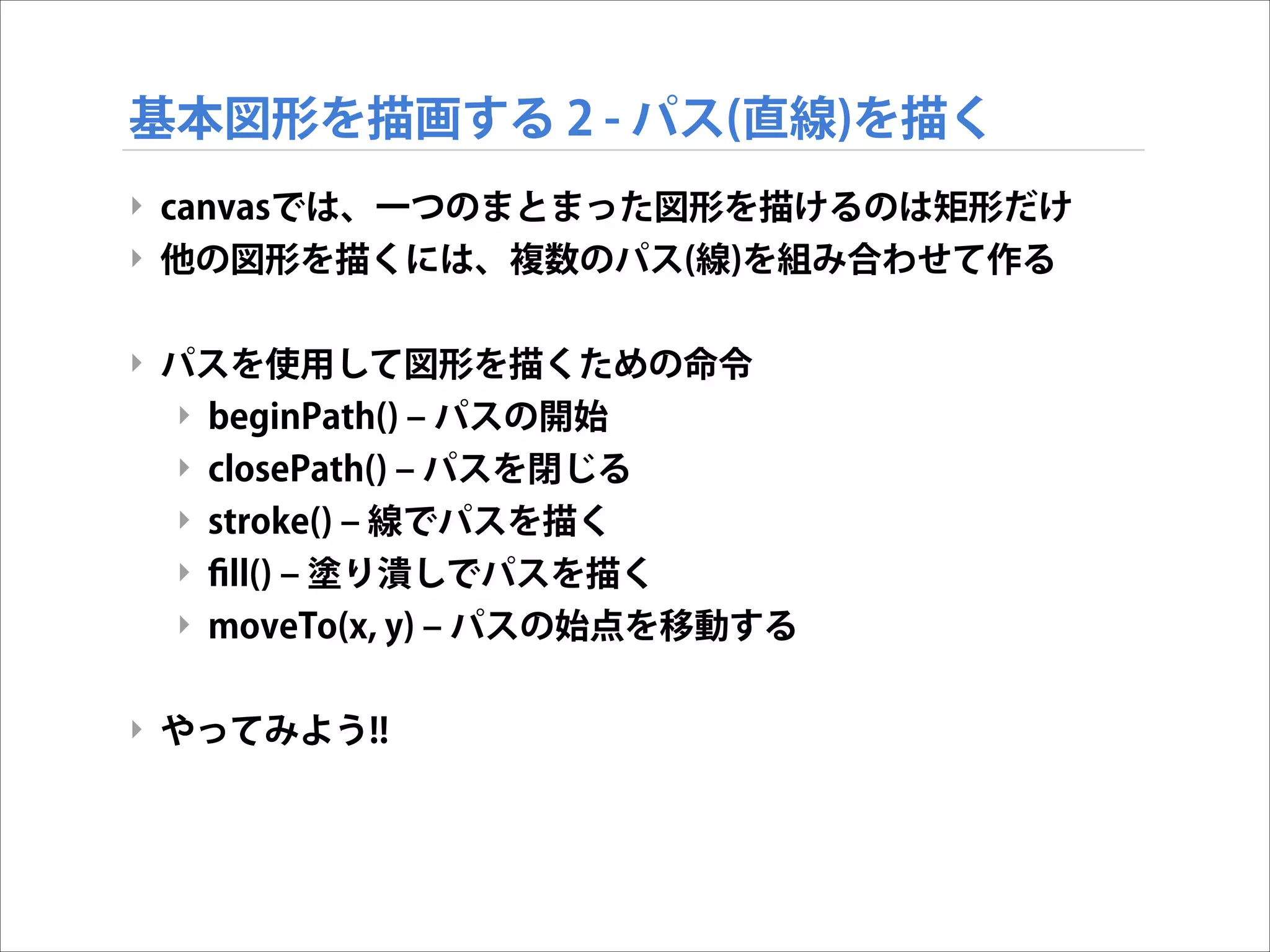 基本図形を描画する 2 - パス(直線)を描く
‣ canvasでは、一つのまとまった図形を描けるのは矩形だけ
‣ 他の図形を描くには、複数のパス(線)を組み合わせて作る

!
‣ パスを使用して図形を描くための命令
‣ beginPath() ‒ パスの開始
‣ closePath() ‒ パスを閉じる
‣ stroke() ‒ 線でパスを描く
‣ ﬁll() ‒ 塗り潰しでパスを描く
‣ moveTo(x, y) ‒ パスの始点を移動する

!
‣ やってみよう!!

 