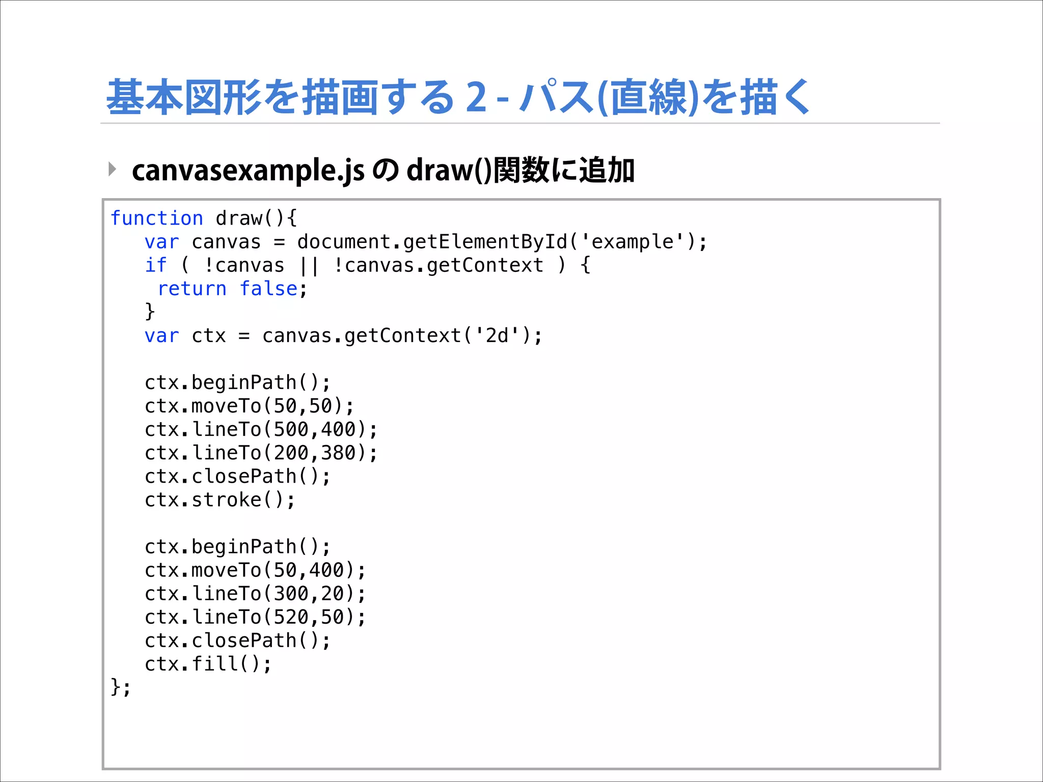 基本図形を描画する 2 - パス(直線)を描く
‣ canvasexample.js の draw()関数に追加
function draw(){
var canvas = document.getElementById('example');
if ( !canvas || !canvas.getContext ) {
return false;
}
var ctx = canvas.getContext('2d');
ctx.beginPath();
ctx.moveTo(50,50);
ctx.lineTo(500,400);
ctx.lineTo(200,380);
ctx.closePath();
ctx.stroke();
ctx.beginPath();
ctx.moveTo(50,400);
ctx.lineTo(300,20);
ctx.lineTo(520,50);
ctx.closePath();
ctx.fill();
};

 
