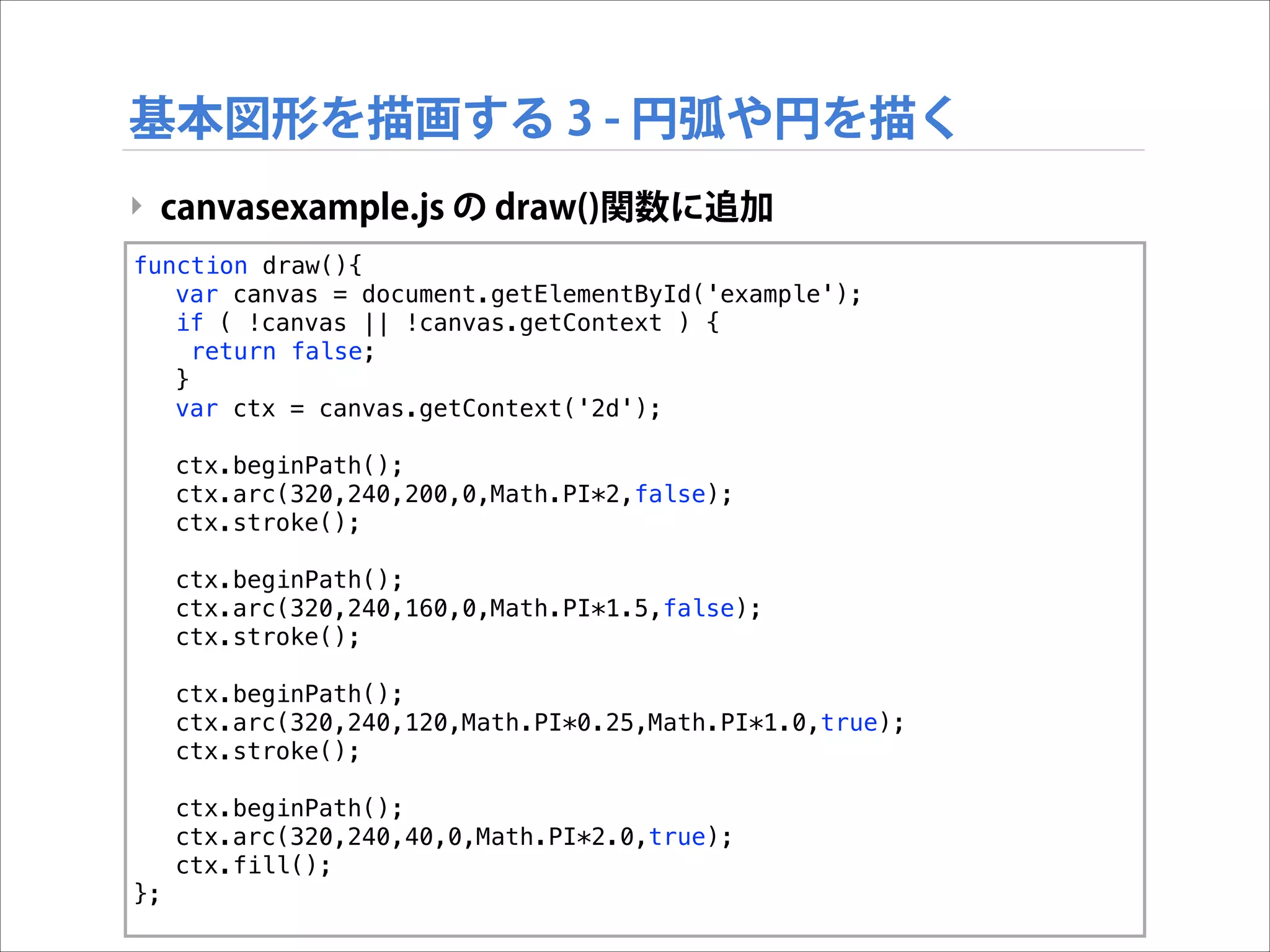 基本図形を描画する 3 - 円弧や円を描く
‣ canvasexample.js の draw()関数に追加
function draw(){
var canvas = document.getElementById('example');
if ( !canvas || !canvas.getContext ) {
return false;
}
var ctx = canvas.getContext('2d');
ctx.beginPath();
ctx.arc(320,240,200,0,Math.PI*2,false);
ctx.stroke();
ctx.beginPath();
ctx.arc(320,240,160,0,Math.PI*1.5,false);
ctx.stroke();
ctx.beginPath();
ctx.arc(320,240,120,Math.PI*0.25,Math.PI*1.0,true);
ctx.stroke();
ctx.beginPath();
ctx.arc(320,240,40,0,Math.PI*2.0,true);
ctx.fill();
};

 
