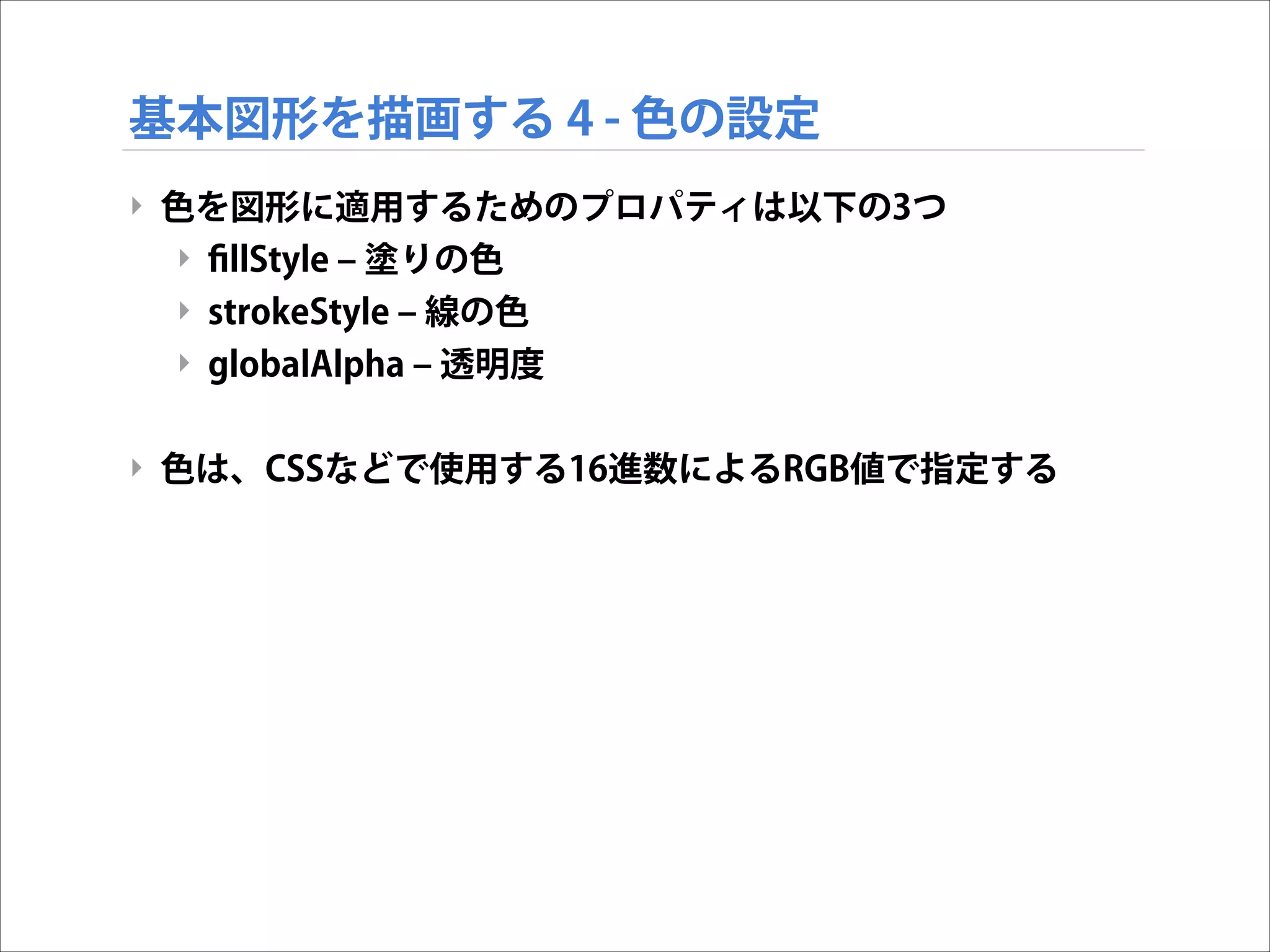 基本図形を描画する 4 - 色の設定
‣ 色を図形に適用するためのプロパティは以下の3つ
‣ ﬁllStyle ‒ 塗りの色
‣ strokeStyle ‒ 線の色
‣ globalAlpha ‒ 透明度

!
‣ 色は、CSSなどで使用する16進数によるRGB値で指定する

 