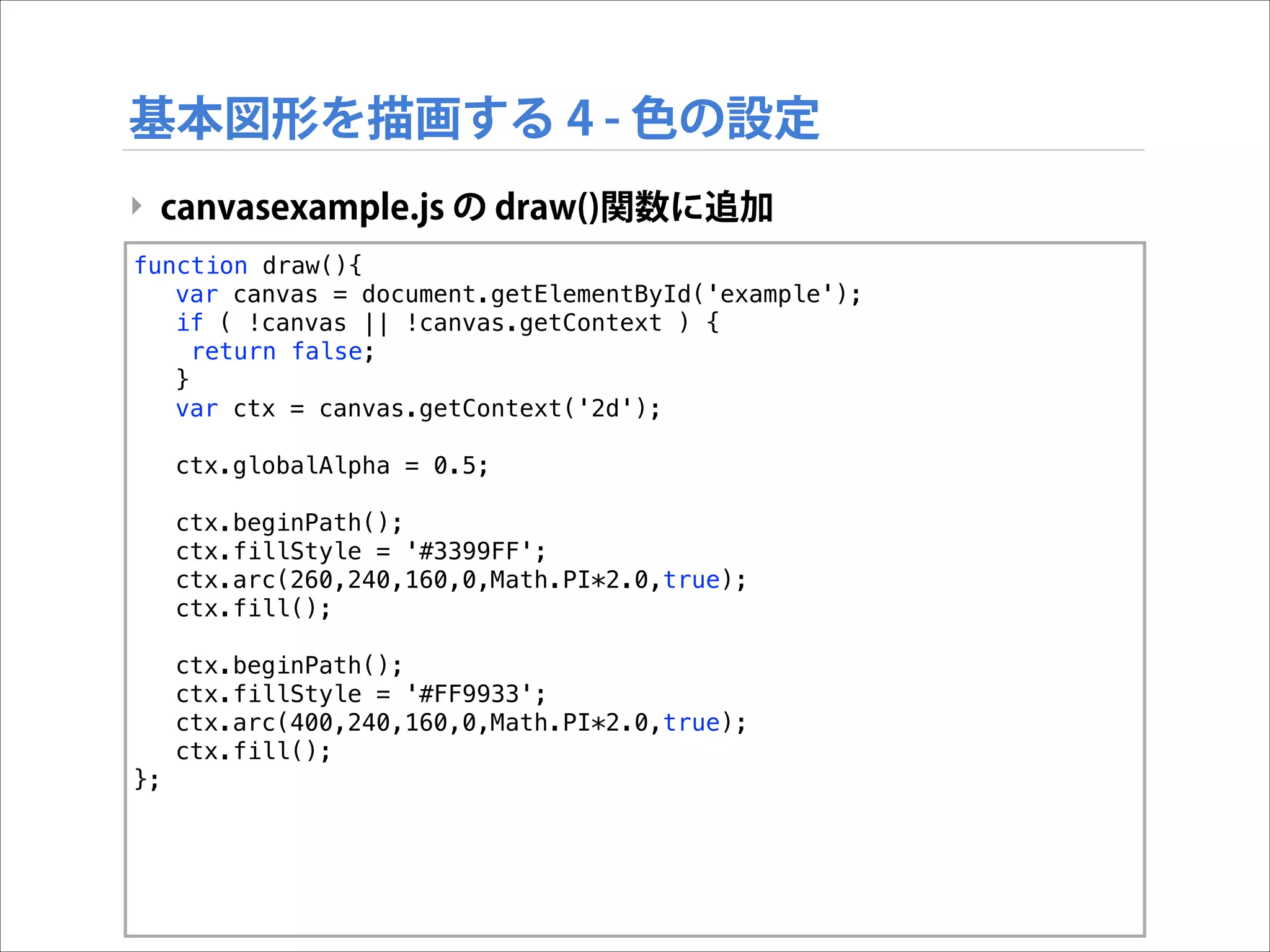基本図形を描画する 4 - 色の設定
‣ canvasexample.js の draw()関数に追加
function draw(){
var canvas = document.getElementById('example');
if ( !canvas || !canvas.getContext ) {
return false;
}
var ctx = canvas.getContext('2d');
ctx.globalAlpha = 0.5;
ctx.beginPath();
ctx.fillStyle = '#3399FF';
ctx.arc(260,240,160,0,Math.PI*2.0,true);
ctx.fill();
ctx.beginPath();
ctx.fillStyle = '#FF9933';
ctx.arc(400,240,160,0,Math.PI*2.0,true);
ctx.fill();
};

 