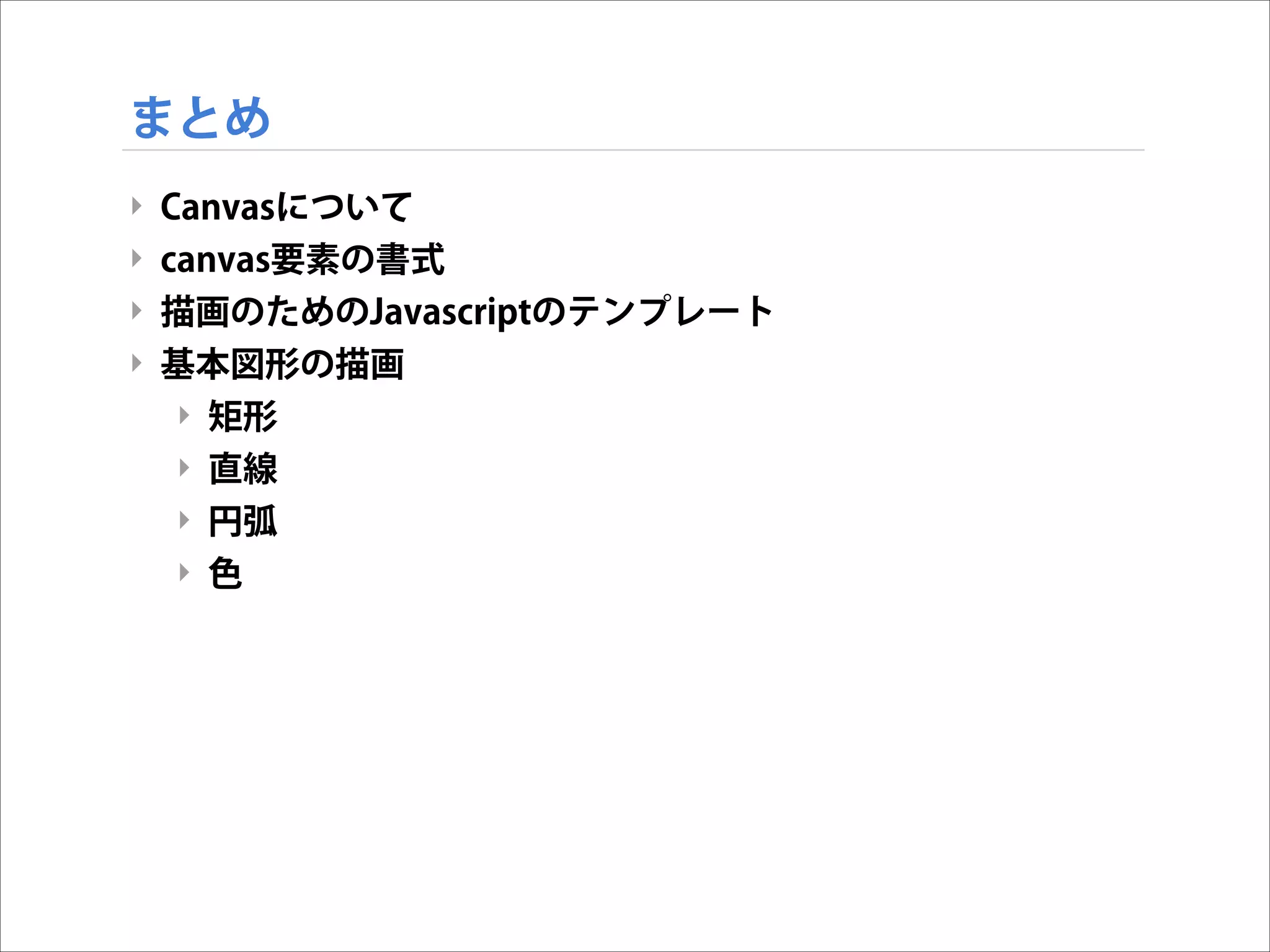 まとめ
‣
‣
‣
‣

Canvasについて
canvas要素の書式
描画のためのJavascriptのテンプレート
基本図形の描画
‣ 矩形
‣ 直線
‣ 円弧
‣ 色

 