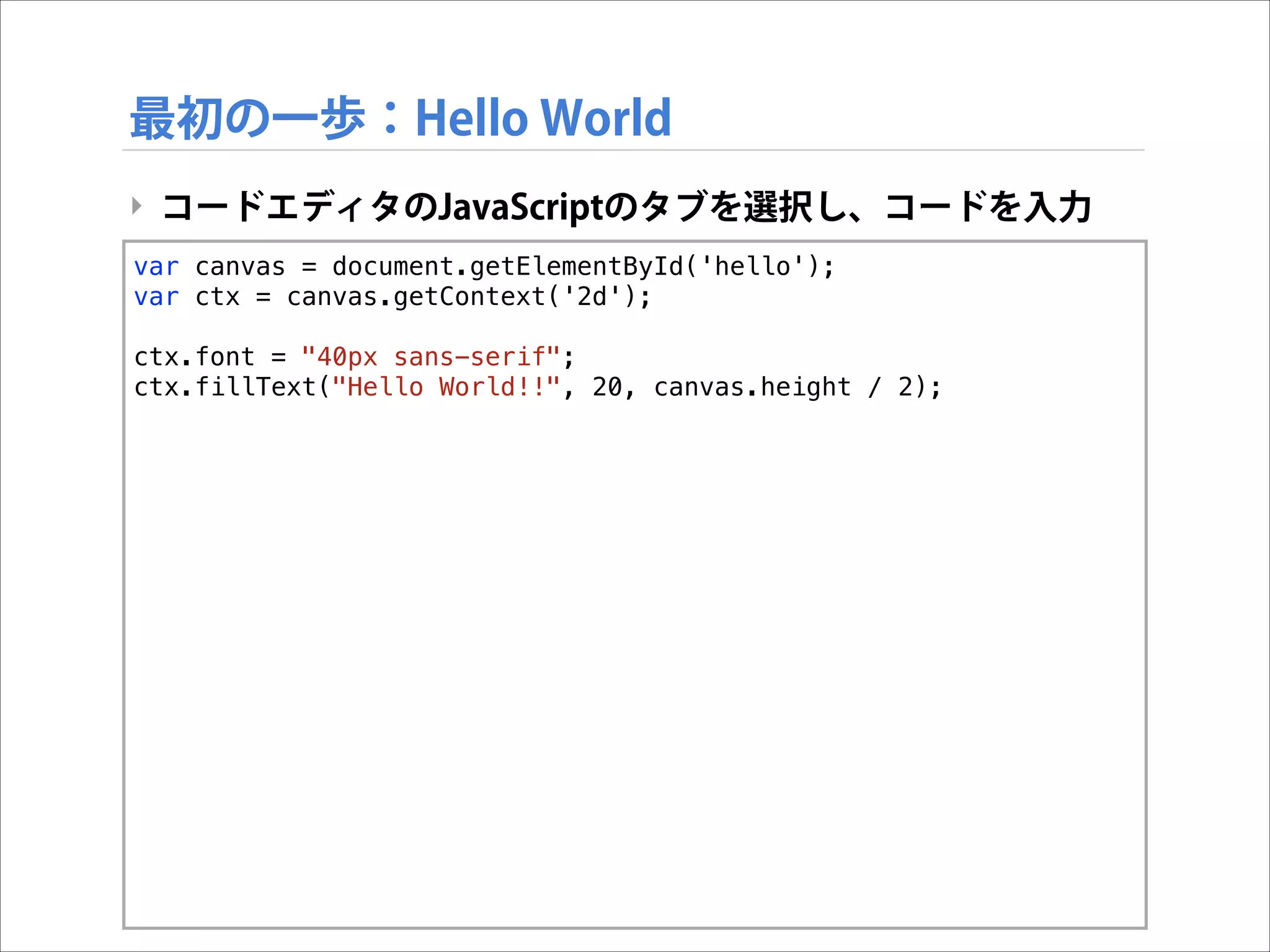 最初の一歩：Hello World
‣ コードエディタのJavaScriptのタブを選択し、コードを入力
var canvas = document.getElementById('hello');
var ctx = canvas.getContext('2d');

!

ctx.font = "40px sans-serif";
ctx.fillText("Hello World!!", 20, canvas.height / 2);

 