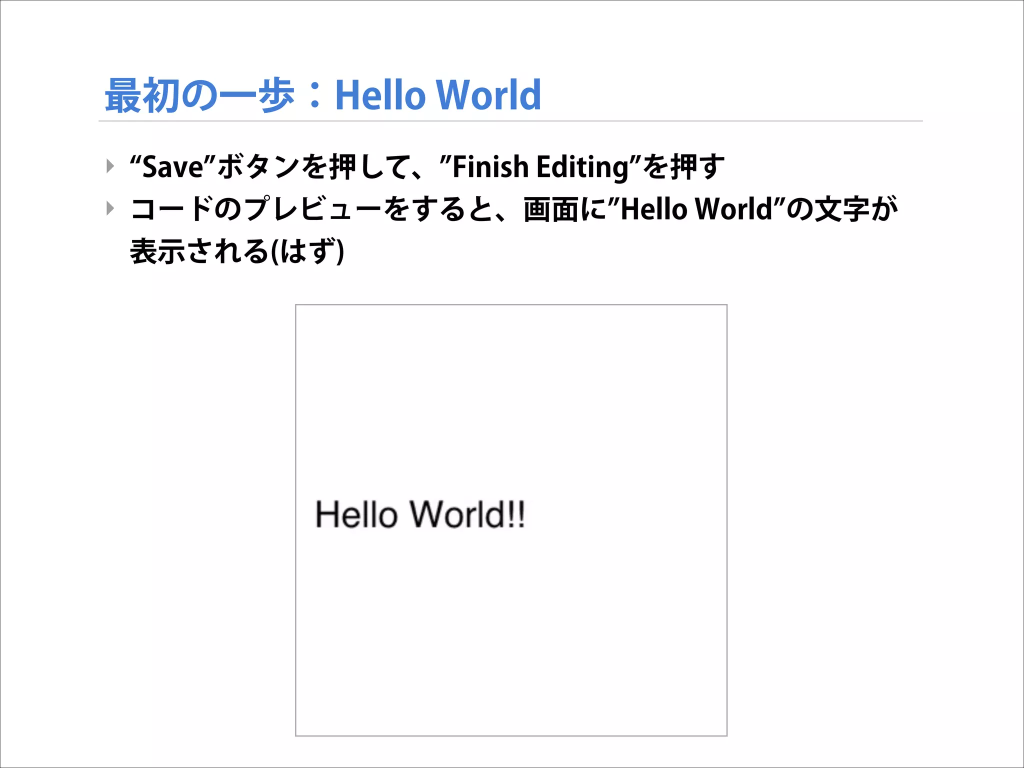 最初の一歩：Hello World
‣ Save ボタンを押して、 Finish Editing を押す
‣ コードのプレビューをすると、画面に Hello World の文字が
表示される(はず)

 