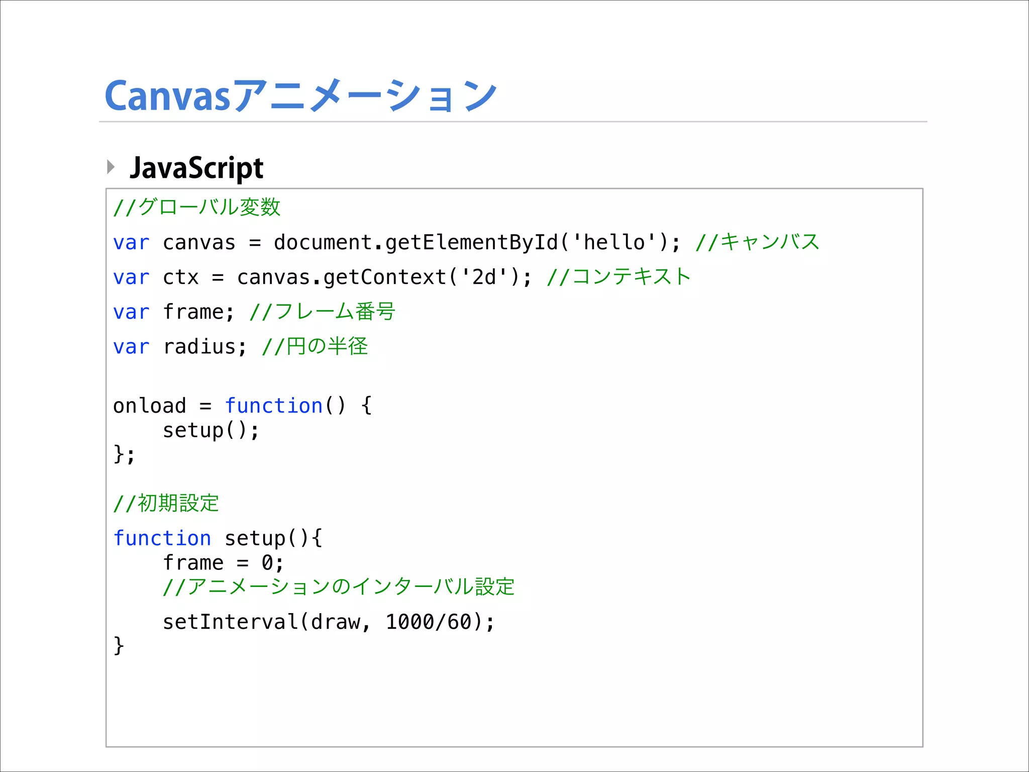 Canvasアニメーション
‣ JavaScript
//グローバル変数
var canvas = document.getElementById('hello'); //キャンバス
var ctx = canvas.getContext('2d'); //コンテキスト
var frame; //フレーム番号
var radius; //円の半径

!

onload = function() {
setup();
};

!

//初期設定
function setup(){
frame = 0;
//アニメーションのインターバル設定
setInterval(draw, 1000/60);
}

 