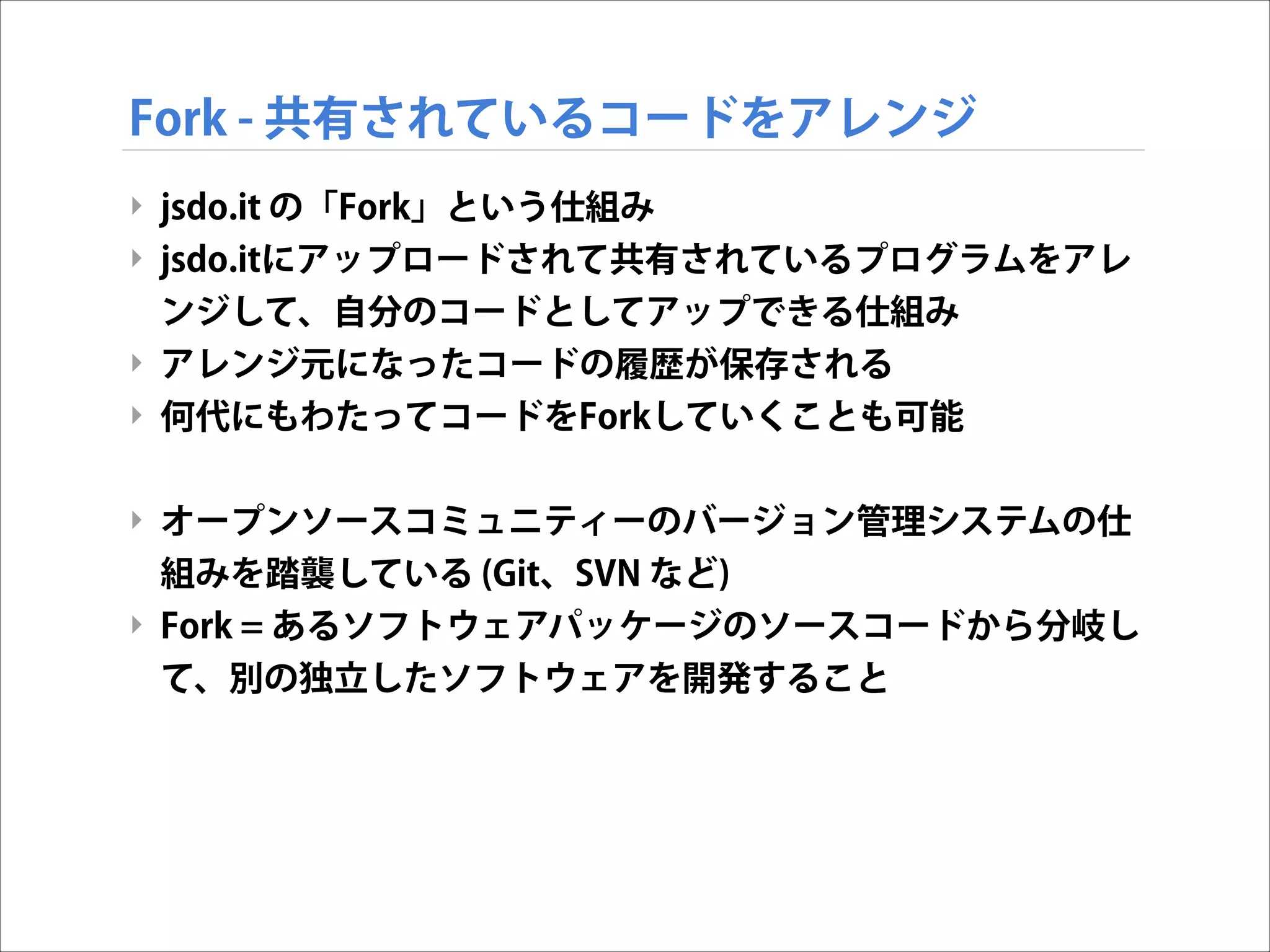 Fork - 共有されているコードをアレンジ
‣ jsdo.it の「Fork」という仕組み
‣ jsdo.itにアップロードされて共有されているプログラムをアレ
ンジして、自分のコードとしてアップできる仕組み
‣ アレンジ元になったコードの履歴が保存される
‣ 何代にもわたってコードをForkしていくことも可能

!
‣ オープンソースコミュニティーのバージョン管理システムの仕
組みを踏襲している (Git、SVN など)
‣ Fork = あるソフトウェアパッケージのソースコードから分岐し
て、別の独立したソフトウェアを開発すること

 