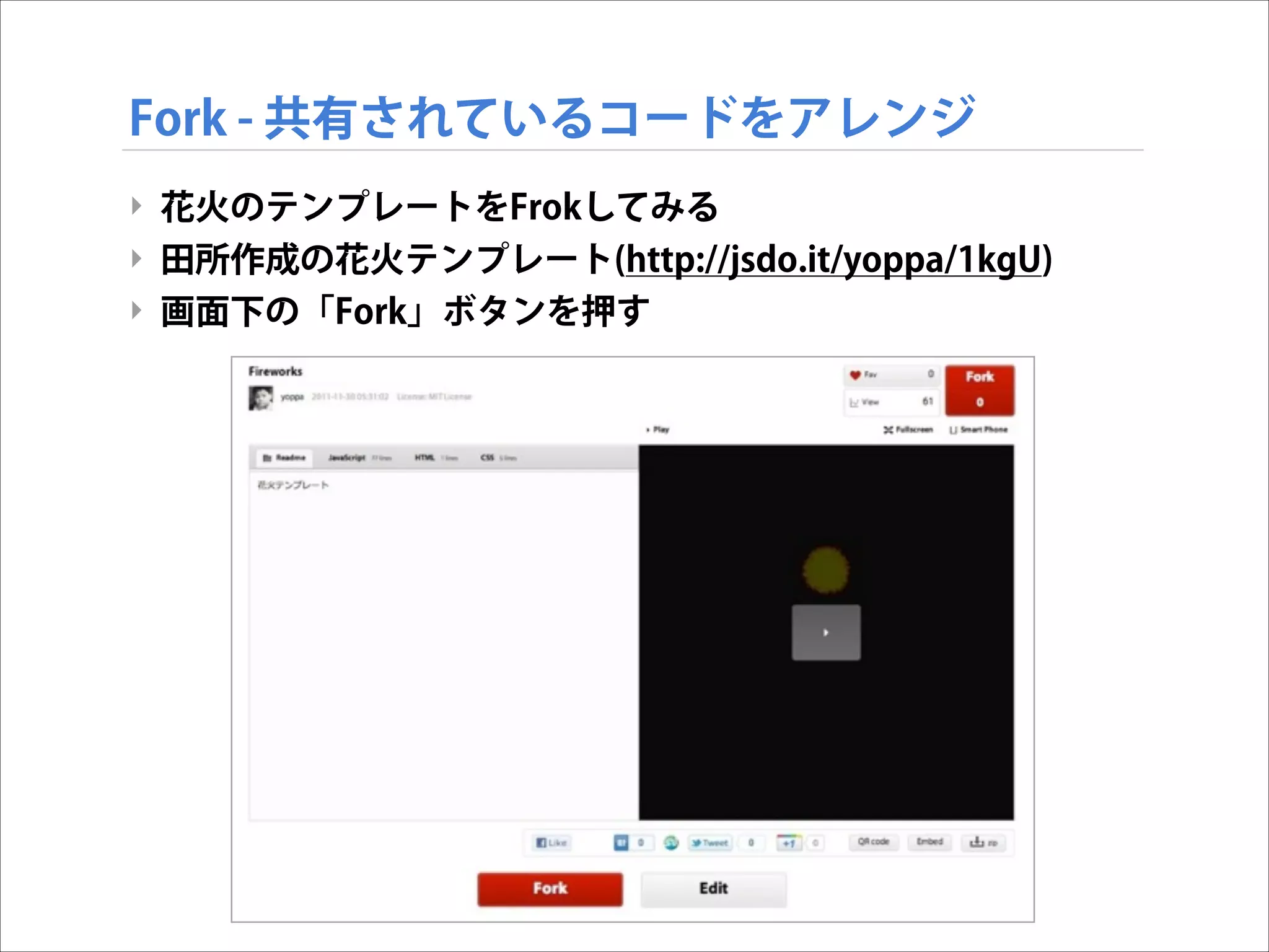 Fork - 共有されているコードをアレンジ
‣ 花火のテンプレートをFrokしてみる
‣ 田所作成の花火テンプレート(http://jsdo.it/yoppa/1kgU)
‣ 画面下の「Fork」ボタンを押す

 