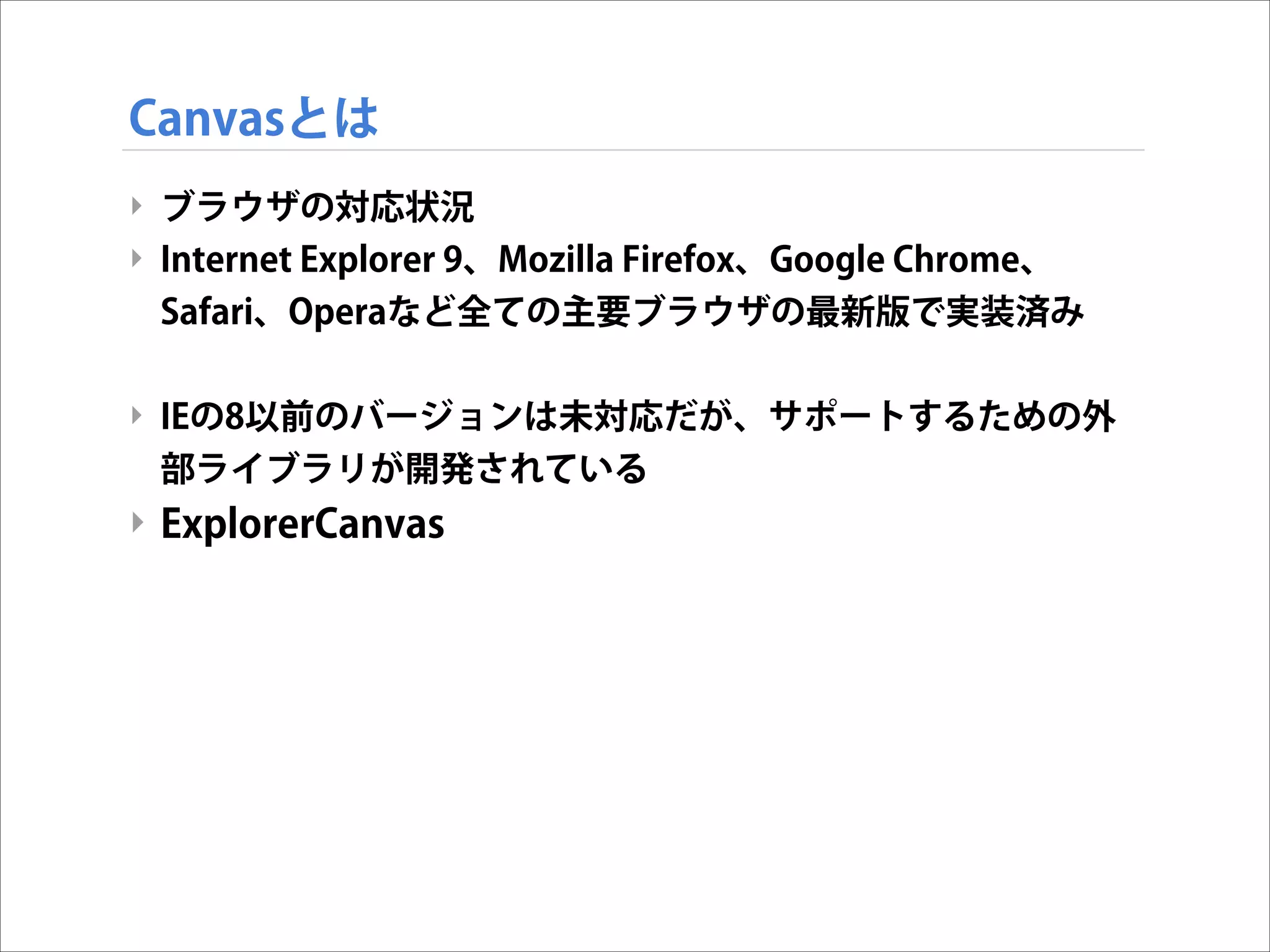Canvasとは
‣ ブラウザの対応状況
‣ Internet Explorer 9、Mozilla Firefox、Google Chrome、
Safari、Operaなど全ての主要ブラウザの最新版で実装済み

!
‣ IEの8以前のバージョンは未対応だが、サポートするための外
部ライブラリが開発されている

‣ ExplorerCanvas

 