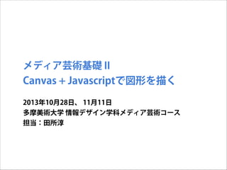 メディア芸術基礎 II

Canvas + Javascriptで図形を描く
2013年10月28日、 11月11日
多摩美術大学 情報デザイン学科メディア芸術コース
担当：田所淳

 