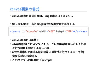 canvas要素の書式
‣ canvas要素の書式自身は、img要素とよく似ている

!
‣ 例：幅400pix、高さ300pixのcanvas要素を追加する

!
<canvas
!
!

id="example" width="400" height="300"></canvas>

‣ canvas要素のid属性：
‣ Javascriptなどのスクリプトで、どのcanvas要素に対して処理
を行うのかを特定する際に必要
‣ anvas要素を使用する際には常にid属性を付けてユニークな(一
意な)名称を指定する
‣ このサンプルの場合は「example」

 