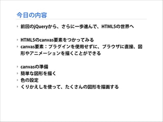 今日の内容
‣ 前回のjQueryから、さらに一歩進んで、HTML5の世界へ

!
‣ HTML5のcanvas要素をつかってみる
‣ canvas要素：プラグインを使用せずに、ブラウザに直接、図
形やアニメーションを描くことができる

!
‣ canvasの準備
‣ 簡単な図形を描く
‣ 色の設定
‣ くりかえしを使って、たくさんの図形を描画する

 