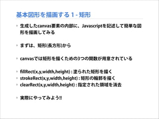 基本図形を描画する 1 - 矩形
‣ 生成したcanvas要素の内部に、Javascriptを記述して簡単な図
形を描画してみる

!
‣ まずは、矩形(長方形)から

!
‣ canvasでは矩形を描くための3つの関数が用意されている

!
‣ ﬁllRect(x,y,width,height) : 塗られた矩形を描く
‣ strokeRect(x,y,width,height) : 矩形の輪郭を描く
‣ clearRect(x,y,width,height) : 指定された領域を消去

!
‣ 実際にやってみよう!!

 