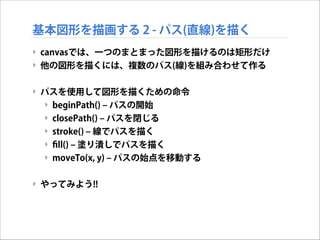 基本図形を描画する 2 - パス(直線)を描く
‣ canvasでは、一つのまとまった図形を描けるのは矩形だけ
‣ 他の図形を描くには、複数のパス(線)を組み合わせて作る

!
‣ パスを使用して図形を描くための命令
‣ beginPath() ‒ パスの開始
‣ closePath() ‒ パスを閉じる
‣ stroke() ‒ 線でパスを描く
‣ ﬁll() ‒ 塗り潰しでパスを描く
‣ moveTo(x, y) ‒ パスの始点を移動する

!
‣ やってみよう!!

 