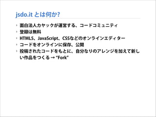 jsdo.it とは何か?
‣
‣
‣
‣
‣

面白法人カヤックが運営する、コードコミュニティ
登録は無料
HTML5、JavaScript、CSSなどのオンラインエディター
コードをオンラインに保存、公開
投稿されたコードをもとに、自分なりのアレンジを加えて新し
い作品をつくる → Fork

 