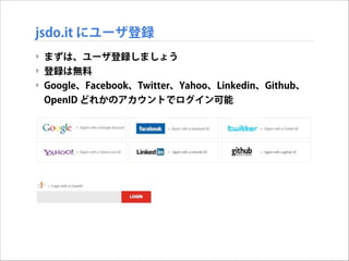 jsdo.it にユーザ登録
‣ まずは、ユーザ登録しましょう
‣ 登録は無料
‣ Google、Facebook、Twitter、Yahoo、Linkedin、Github、
OpenID どれかのアカウントでログイン可能

 