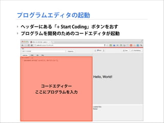 プログラムエディタの起動
‣ ヘッダーにある「+ Start Coding」ボタンをおす
‣ プログラムを開発のためのコードエディタが起動

コードエディター
ここにプログラムを入力

 