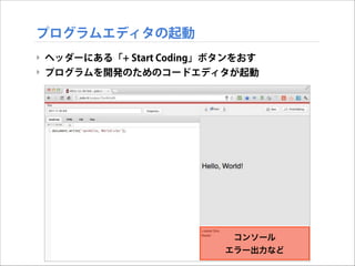 プログラムエディタの起動
‣ ヘッダーにある「+ Start Coding」ボタンをおす
‣ プログラムを開発のためのコードエディタが起動

コンソール
エラー出力など

 