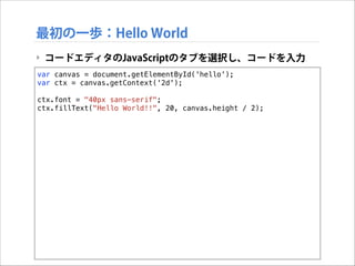 最初の一歩：Hello World
‣ コードエディタのJavaScriptのタブを選択し、コードを入力
var canvas = document.getElementById('hello');
var ctx = canvas.getContext('2d');

!

ctx.font = "40px sans-serif";
ctx.fillText("Hello World!!", 20, canvas.height / 2);

 
