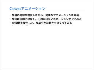 Canvasアニメーション
‣ 先週の内容を復習しながら、簡単なアニメーションを実装
‣ 今回は座標ではなく、円の半径をアニメーションさせてみる
‣ sin関数を使用して、なめらかな動きをつくってみる

 