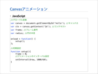Canvasアニメーション
‣ JavaScript
//グローバル変数
var canvas = document.getElementById('hello'); //キャンバス
var ctx = canvas.getContext('2d'); //コンテキスト
var frame; //フレーム番号
var radius; //円の半径

!

onload = function() {
setup();
};

!

//初期設定
function setup(){
frame = 0;
//アニメーションのインターバル設定
setInterval(draw, 1000/60);
}

 