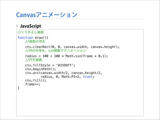 Canvasアニメーション
‣ JavaScript
//くりかえし描画
function draw(){
//画面の消去
ctx.clearRect(0, 0, canvas.width, canvas.height);
//円の半径を、sin関数でアニメーション
radius = 100 + 100 * Math.sin(frame * 0.1);
//円を描画
ctx.fillStyle = '#3399ff';
ctx.beginPath();
ctx.arc(canvas.width/2, canvas.height/2,
radius, 0, Math.PI*2, true);
ctx.fill();
frame++;
}

 