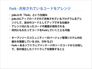 Fork - 共有されているコードをアレンジ
‣ jsdo.it の「Fork」という仕組み
‣ jsdo.itにアップロードされて共有されているプログラムをアレ
ンジして、自分のコードとしてアップできる仕組み
‣ アレンジ元になったコードの履歴が保存される
‣ 何代にもわたってコードをForkしていくことも可能

!
‣ オープンソースコミュニティーのバージョン管理システムの仕
組みを踏襲している (Git、SVN など)
‣ Fork = あるソフトウェアパッケージのソースコードから分岐し
て、別の独立したソフトウェアを開発すること

 