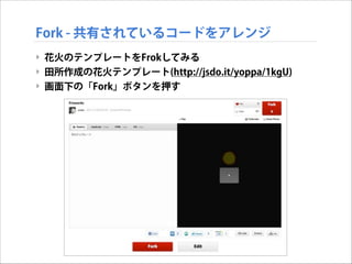 Fork - 共有されているコードをアレンジ
‣ 花火のテンプレートをFrokしてみる
‣ 田所作成の花火テンプレート(http://jsdo.it/yoppa/1kgU)
‣ 画面下の「Fork」ボタンを押す

 