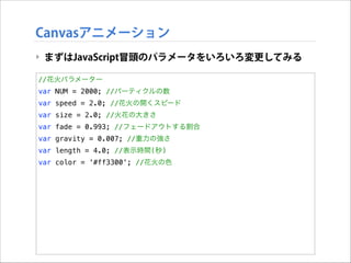 Canvasアニメーション
‣ まずはJavaScript冒頭のパラメータをいろいろ変更してみる
//花火パラメーター
var NUM = 2000; //パーティクルの数
var speed = 2.0; //花火の開くスピード
var size = 2.0; //火花の大きさ
var fade = 0.993; //フェードアウトする割合
var gravity = 0.007; //重力の強さ
var length = 4.0; //表示時間(秒)
var color = '#ff3300'; //花火の色

 
