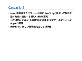Canvasとは
‣ anvas要素はスクリプト(一般的に JavaScript)を使って図形を
描くために使われる新しいHTML要素
‣ 元々はMac OS X v10.4の内部でWebKitコンポーネントとして
Appleが開発
‣ HTML5で、新しい標準規格として標準化

 