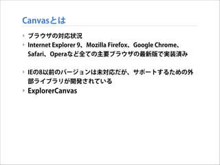 Canvasとは
‣ ブラウザの対応状況
‣ Internet Explorer 9、Mozilla Firefox、Google Chrome、
Safari、Operaなど全ての主要ブラウザの最新版で実装済み

!
‣ IEの8以前のバージョンは未対応だが、サポートするための外
部ライブラリが開発されている

‣ ExplorerCanvas

 