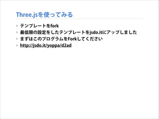Three.jsを使ってみる
‣ テンプレートをfork
‣ 最低限の設定をしたテンプレートをjsdo.itにアップしました
‣ まずはこのプログラムをForkしてください
‣ http://jsdo.it/yoppa/d2ad

 