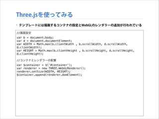Three.jsを使ってみる
‣ テンプレートには描画するコンテナの設定とWebGLのレンダラーの追加が行われている
//画面設定
var b = document.body;
var d = document.documentElement;
var WIDTH = Math.max(b.clientWidth , b.scrollWidth, d.scrollWidth,
d.clientWidth);
var HEIGHT = Math.max(b.clientHeight , b.scrollHeight, d.scrollHeight,
d.clientHeight);

!

//コンテナとレンダラーの配置
var $container = $('#container');
var renderer = new THREE.WebGLRenderer();
renderer.setSize(WIDTH, HEIGHT);
$container.append(renderer.domElement);

 