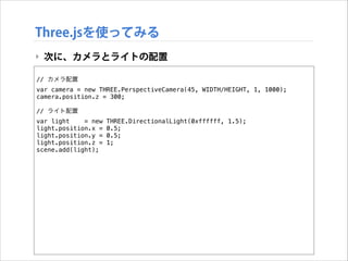 Three.jsを使ってみる
‣ 次に、カメラとライトの配置
!

// カメラ配置
var camera = new THREE.PerspectiveCamera(45, WIDTH/HEIGHT, 1, 1000);
camera.position.z = 300;

!

// ライト配置
var light
= new
light.position.x =
light.position.y =
light.position.z =
scene.add(light);

THREE.DirectionalLight(0xffffff, 1.5);
0.5;
0.5;
1;

 