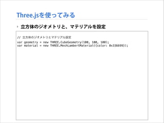 Three.jsを使ってみる
‣ 立方体のジオメトリと、マテリアルを設定
!

// 立方体のジオメトリとマテリアル設定
var geometry = new THREE.CubeGeometry(100, 100, 100);
var material = new THREE.MeshLambertMaterial({color: 0x336699});

 