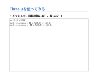 Three.jsを使ってみる
‣ メッシュを、回転 (横に-30°、縦に30°)
// メッシュを回転
mesh.rotation.x = 30 * Math.PI / 180.0;
mesh.rotation.y = -30 * Math.PI / 180.0;

 