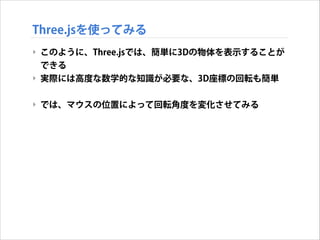 Three.jsを使ってみる
‣ このように、Three.jsでは、簡単に3Dの物体を表示することが
できる
‣ 実際には高度な数学的な知識が必要な、3D座標の回転も簡単
!

‣ では、マウスの位置によって回転角度を変化させてみる

 
