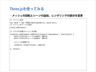 Three.jsを使ってみる
‣ メッシュの回転とシーンの追加、レンダリングの部分を変更
// メッシュ生成
var mesh = new THREE.Mesh(geometry, material);
// メッシュをシーンに追加
scene.add(mesh);

!

// マウスの位置でメッシュを回転
renderer.domElement.addEventListener('mousemove', function(e) {
mesh.rotation.x = e.pageY/ 100.0;
mesh.rotation.y = e.pageX/ 100.0;

!

//シーンを描画する
renderer.render(scene, camera);

}, false);

 