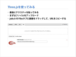Three.jsを使ってみる
‣ 最後にテクスチャを貼ってみる
‣ まずはファイルをアップロード
‣ jsdo.it の Filesタブに画像をドラッグして、URLをコピーする

 