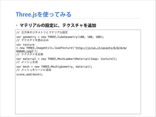 Three.jsを使ってみる
‣ マテリアルの設定に、テクスチャを追加
// 立方体のジオメトリとマテリアル設定
var geometry = new THREE.CubeGeometry(100, 100, 100);
// テクスチャを読み込み
var texture
= new THREE.ImageUtils.loadTexture('http://jsrun.it/assets/6/Q/A/m/
6QAmH.jpg3');
// テクスチャを反映
var material = new THREE.MeshLambertMaterial({map: texture});
// メッシュ生成
var mesh = new THREE.Mesh(geometry, material);
// メッシュをシーンに追加
scene.add(mesh);

 